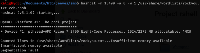 kaliöhyd3 . "Documents/htb/jeeves/smb$ hashcat 
txt ceh .hash 
hashcat (v5.1.ø) starting... 
OpenCL Platform #1: The pocu project 
-m 13400 
-w 1 /usr/share/wordlists/rockyou . 
* Device #1: pthread-AMD Ryzen 7 2700 Eight-Core Processor, 1024/2272 MB allocatable, 
Counted lines in /usr/share/wordlists/rockyou . txt... Insufficient memory available 
Insufficient memory available 
Segmentation fault 
4MCU 