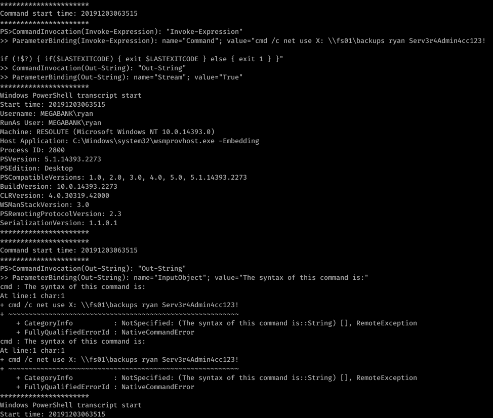 Command start time: 20191203063515 
" Invoke-Expression " 
ParameterBinding(Invoke-Expression): name- "Command" ; 
value-"cmd /c net use X: 
if (!$?) { if($LASTEXITCODE) { exit $LASTEXITCODE } else { exit 1 } 
CommandInvocation(Out-String): "Out-string" 
ParameterBinding(Out-String): name* "Stream"; value-" 
- True" 
Windows PowerSheII transcript start 
Start time: 20191203063515 
Username: MEGABANK\ryan 
RunAs User: MEGABANK\ryan 
Machine: RESOLUTE (Microsoft Windows NT 10.0.14393 .ø) 
Host Application: C: . exe 
-Embedding 
ryan Serv3r4Admin4cc123! 
Process ID: 2800 
psversion: 5.1.14393.2273 
PSEdition: Desktop 
PSCompatib1eVersions: 1.0, 2.0 
BuildVersion: 10.0.14393.2273 
CLRVersion: 4.0.30319.42øøø 
WSManStackVersion: 3.0 
PSRemotingProtocoIVersion: 2.3 
SerializationVersion: 1.1.ø.1 
, 3.0 
, 4.0, 5.0, 5.1.14393.2273 
Command start time: 20191203063515 
"Out-string" 
ParameterBinding(Out-String): ; 
cmd : The syntax of this command is: 
At line:l char:l 
value* "The syntax of this command is:" 
+ cmd /c net use X: ryan Serv3r4Admin4cc123! 
+ Categorylnfo 
NotSpecified: (The syntax of this command is: :string) [ ] , 
+ FullyQua1ifiedErrorId 
NativeComandError 
cmd : The syntax of this command is: 
At line:l char:l 
+ cmd /c net use X: ryan Serv3r4Admin4cc123! 
RemoteException 
RemoteException 
+ Categorylnfo 
+ FullyQua1ifiedErrorId 
Windows PowerShe11 transcript 
start time: 20191203063515 
NotSpecified: (The syntax of this command is: :string) [ ] , 
NativeComandError 
start 