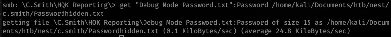 smb: Smith\HQK get "Debug Mode Password . txt" :Password /home/kaIi/Documents/htb/nest/ 
-c . smith/passwordhidden . txt 
getting file Smith\HQK Reporting\Debug Mode Password .txt:Password of size 15 as /home/ka1i/Docum 
ents/htb/nest/c. smith/passwordhidden. txt (0.1 KiloBytes/sec) (average 24.8 KiloBytes/sec) 