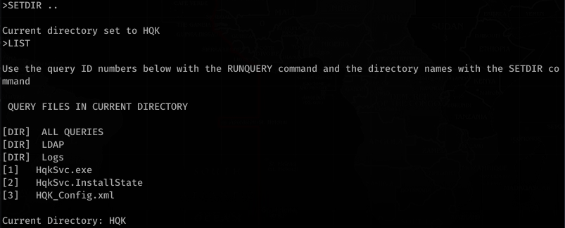 >SETDIR . 
Current directory set to HQK 
>LIST 
Use the query ID numbers below with the RUNQUERY command and the directory names with the SETDIR co 
man d 
QUERY FILES IN CURRENT DIRECTORY 
[DIR] 
[DIR] 
[DIR] 
[1] 
[2] 
[3] 
ALL QUERIES 
LDAP 
Logs 
HqkSvc . exe 
HqkSvc . InstallState 
HQK_Con fi g. xm1 
Current Directory: HQK 