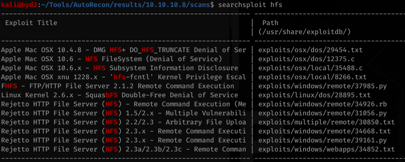 searchsploit hfs 
Exploit Title 
TRUNCATE Denial of Ser 
Apple Mac OSX 10.4.8 - NIG kFS+ DO _ 
LRFS FileSystem (Denial of Service) 
Apple Mac OSX 10.6 - 
Subsystem Information Disclosure 
Apple Mac OSX 10.6.x - BFS 
Apple Mac OSX xnu 1228. x - 'hCs-fcntI' Kernel Privilege Escal 
FHES - FTP/HTTP File Server 2.1.2 Remote Command Execution 
Linux Kernel 
Double-Free Denial of Service 
2 6 x SquashF 
Rejetto 
Rejetto 
Rejetto 
Rejetto 
Rejetto 
Rejetto 
HTTP 
HTTP 
HTTP 
HTTP 
HTTP 
HTTP 
File 
File 
File 
File 
File 
File 
Server 
Server 
Server 
Server 
Server 
Server 
(kFS) 
Remote Command Execution (Me 
1.5/2. x - Multiple Vulnerabili 
2.2/2.3 - Arbitrary File Uploa 
2.3.x - Remote Command Executi 
2.3.x - Remote Command Executi 
2.3a/2.3b/2.3c - 
Remote Comman 
Path 
(/usr/share/exploi tdb/) 
exploi ts/osx/dos/29454. txt 
exploits/osx/dos/12375. c 
exploi ts/osx/IocaI/35488. c 
exploits/osx/IocaI/8266. txt 
exploi ts (windows / remote/ 37985 . py 
exploits/Iinux/dos/28895. txt 
expl oi ts/windows / remote/ 34926. rb 
exploi ts/windows/remote/31Ø56. py 
exploits/mu1tip1e/remote/3Ø850. txt 
exploi ts (windows / remote/ 34668. txt 
exploi ts/windows/remote/39161. py 
expl oi ts/windows /webapps/34852. txt 