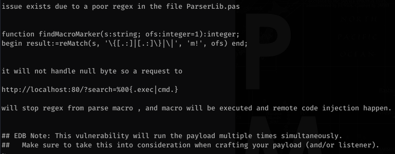 issue exists due to a poor regex in the file ParserLib.pas 
function findMacroMarker(s:string; 
begin result: 
, ofs) end; 
it will not handle null byte so a request to 
http://localhost : . exec I cmd . } 
will stop regex from parse macro , 
and macro will be executed and remote code injection happen . 
EDB Note: This vulnerability will run the payload multiple times simultaneously. 
Make sure to take this into consideration when crafting your payload (and/or listener). 