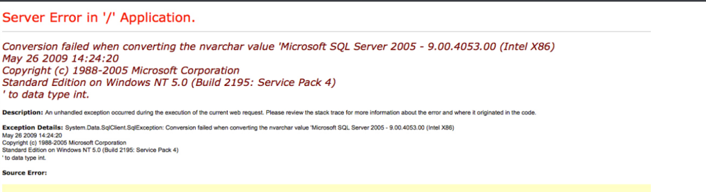 Server Error in '/' Application. 
Conversion failed when converting the nvarchar value 'Microsoft SQL Server 2005 
May 26 2009 14:24:20 
Copyright (c) 1988-2005 Microsoft Corporation 
standard Edition on Windows NT 5.0 (Build 2195: service Pack 4) 
' to data type int. 
- 9.00.4053.00 (Intel X86) 
Description: An ocwrred during the of the web rewest. review the suck trace for information the error and o@inated wd e. 
Exception Details: System DataSqICIient-SØException: Cmversion füd when the nvarchar value 'Microsoft SQL Server 2Ø5 - 9.00-4053.00 X86) 
May 26 2009 
Copyr•t (c) 19"-2005 Microwtt Corporation 
Edition on Windows NT 5.0 (Build 2195: Service 4) 
• to data type int. 
Error: 