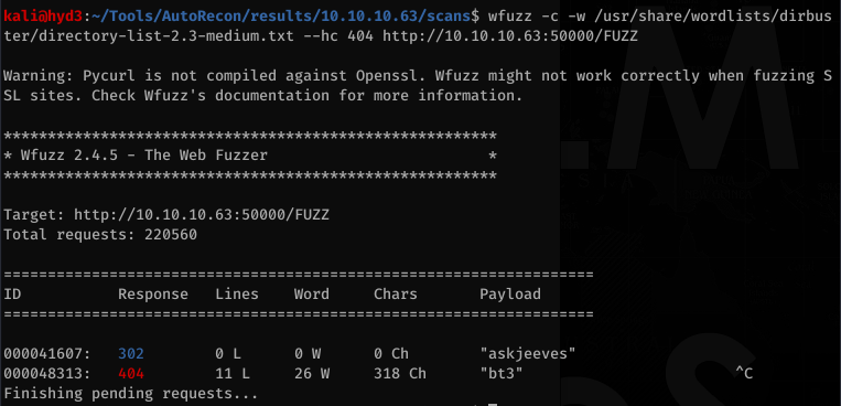 kalijhyd3 . —/TooIs/AutoRecon/resuIts/1Ø.1Ø.1Ø.63/scans$ wfuzz -c -w /usr/share/wordlists/dirbus 
ter/directory-1ist-2.3-medium.txt - 
-hc http://1Ø.1Ø.1Ø.63:5ØØØØ/FUZZ 
Warning: Pycurl is not compiled against Openssl. Wfuzz might not work correctly when fuzzing S 
SL sites. Check Wfuzz's documentation for more information. 
* Wfuzz 2.4.5 - 
The Web Fuzzer 
Target: http://1Ø.1Ø.1Ø.63:5ØØØØ/FUZZ 
Total requests: 220560 
ID 
øøøø41607 : 
000048313 : 
Finishing 
Response 
302 
pending 
Lines 
11 L 
Word 
26 w 
Chars 
Ch 
318 Ch 
Payload 
" askj eeves " 
"bt3" 
requests... 
