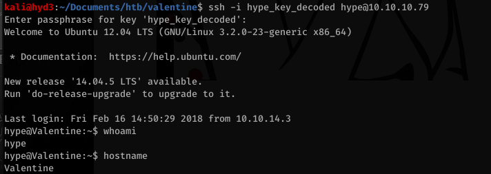 kalijhyd3 . "Documents/htb/valentine$ ssh -i hype_key_decoded hypeö1ø.1ø.1ø.79 
Enter passphrase for key ' 
Welcome to Ubuntu 12.04 L TS (GNU/Linux 3.2.ø-23-generic x86_64) 
* Documentation: 
https://help.ubuntu.com/ 
New release '14.04.5 LTS' available. 
-upgrade' to upgrade to it. 
Run ' do-release 
, Last login: Fri 
Feb 16 2018 from 10.10.14.3 
whoami 
hype 
hostname 
Valentine 