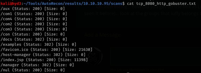 kaliöhyd3 . "Tools/AutoRecon/resuIts/1ø.1ø.1ø.95/scans$ cat tcp_8Ø8Ø_http_gobuster.txt 
(aux (Status: 
(coml (Status: 
/com4 (Status: 
/com2 (Status: 
/com3 (Status: 
Icon (Status: 
(docs (Status: 
200) [Size: 0] 
200) [Size: 0] 
200) [Size: 0] 
200) [Size: 0] 
200) [Size: 0] 
200) [Size: 0] 
302) [Size: 0] 
(examples (Status: 302) [Size: 0] 
/favicon .ico (Status: 200) [Size: 21630] 
(host-manager (Status: 302) [Size: 0] 
/ index.jsp (Status: 200) [Size: 11398] 
(manager (Status: 302) [Size: 0] 
/nul (Status: 200) [Size: 0] 